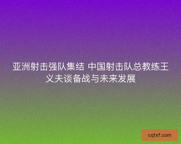 亚洲射击强队集结 中国射击队总教练王义夫谈备战与未来发展 亚洲射击强队集结 中国射击队总教练王义夫谈备战与未来发展