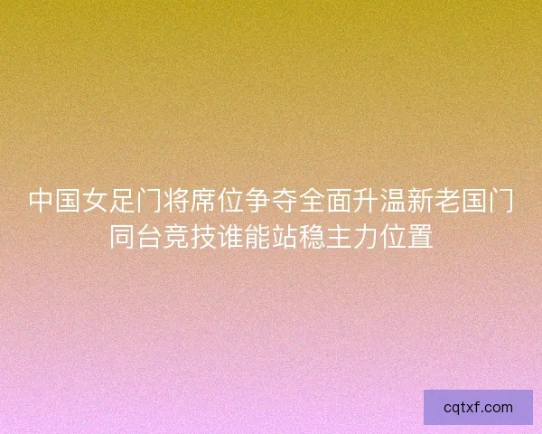 中国女足门将席位争夺全面升温新老国门同台竞技谁能站稳主力位置