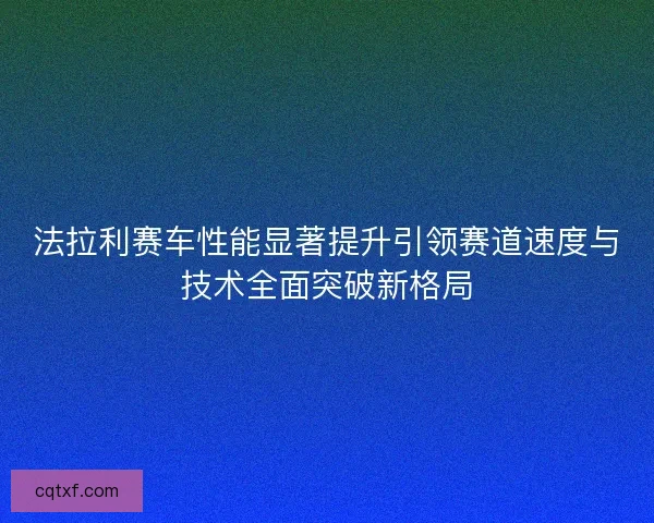 法拉利赛车性能显著提升引领赛道速度与技术全面突破新格局
