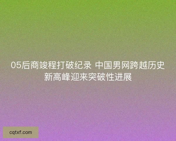 05后商竣程打破纪录 中国男网跨越历史新高峰迎来突破性进展