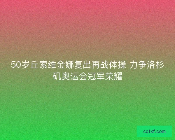 50岁丘索维金娜复出再战体操 力争洛杉矶奥运会冠军荣耀