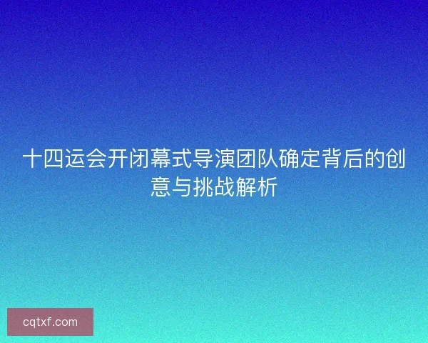 十四运会开闭幕式导演团队确定背后的创意与挑战解析
